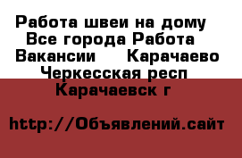 Работа швеи на дому - Все города Работа » Вакансии   . Карачаево-Черкесская респ.,Карачаевск г.